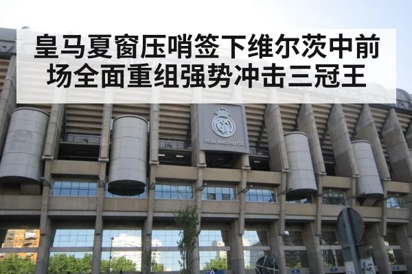 皇马夏窗压哨签下维尔茨中前场全面重组强势冲击三冠王