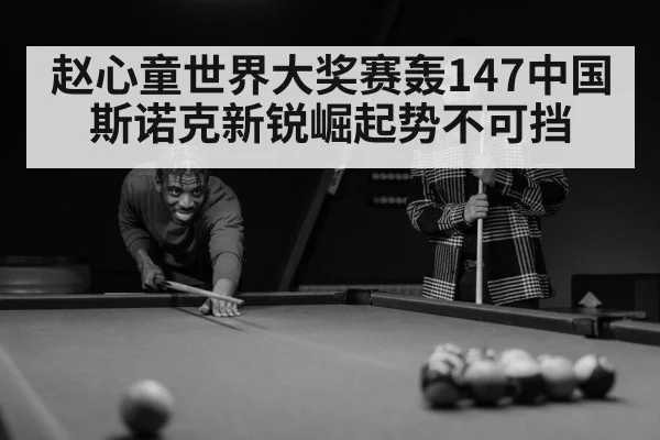 赵心童世界大奖赛轰147中国斯诺克新锐崛起势不可挡